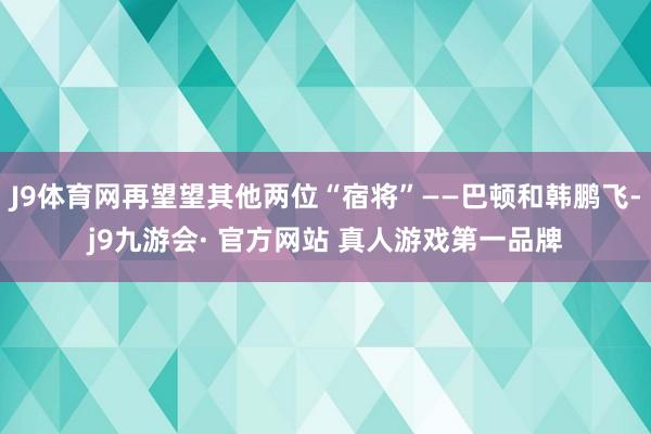 J9体育网再望望其他两位“宿将”——巴顿和韩鹏飞-j9九游会· 官方网站 真人游戏第一品牌