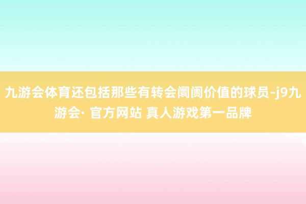 九游会体育还包括那些有转会阛阓价值的球员-j9九游会· 官方网站 真人游戏第一品牌