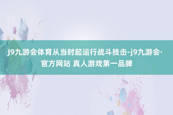 J9九游会体育从当时起运行战斗技击-j9九游会· 官方网站 真人游戏第一品牌