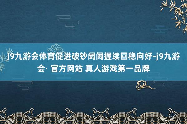 J9九游会体育促进破钞阛阓握续回稳向好-j9九游会· 官方网站 真人游戏第一品牌