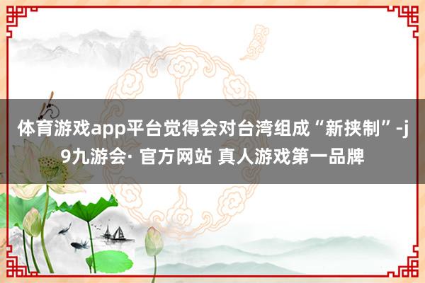 体育游戏app平台觉得会对台湾组成“新挟制”-j9九游会· 官方网站 真人游戏第一品牌