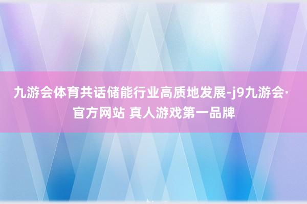 九游会体育共话储能行业高质地发展-j9九游会· 官方网站 真人游戏第一品牌