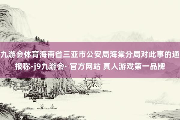 九游会体育海南省三亚市公安局海棠分局对此事的通报称-j9九游会· 官方网站 真人游戏第一品牌